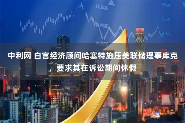 中利网 白宫经济顾问哈塞特施压美联储理事库克，要求其在诉讼期间休假