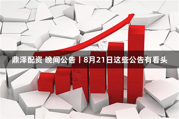 鼎泽配资 晚间公告丨8月21日这些公告有看头