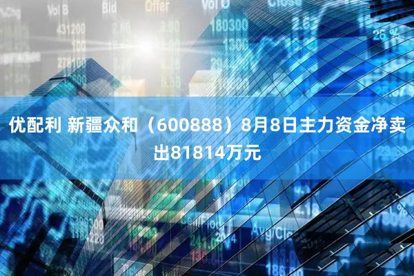 优配利 新疆众和（600888）8月8日主力资金净卖出81814万元