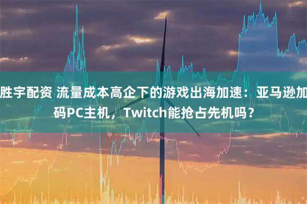 胜宇配资 流量成本高企下的游戏出海加速：亚马逊加码PC主机，Twitch能抢占先机吗？