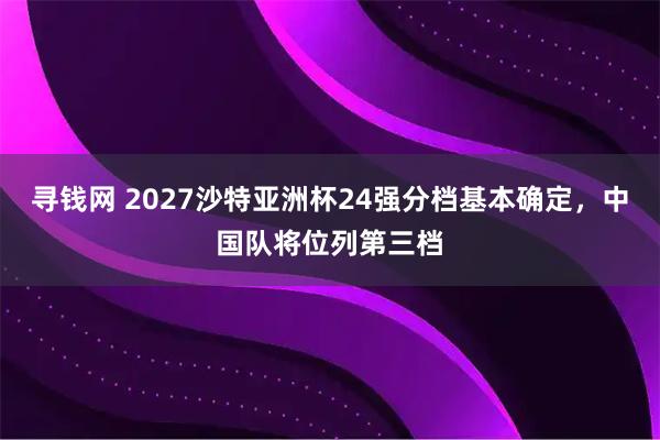 寻钱网 2027沙特亚洲杯24强分档基本确定，中国队将位列第三档