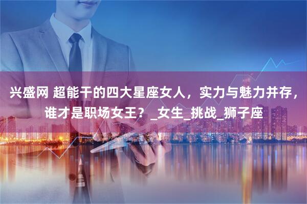 兴盛网 超能干的四大星座女人,实力与魅力并存,谁才是职场女王?_女生_挑战_狮子座