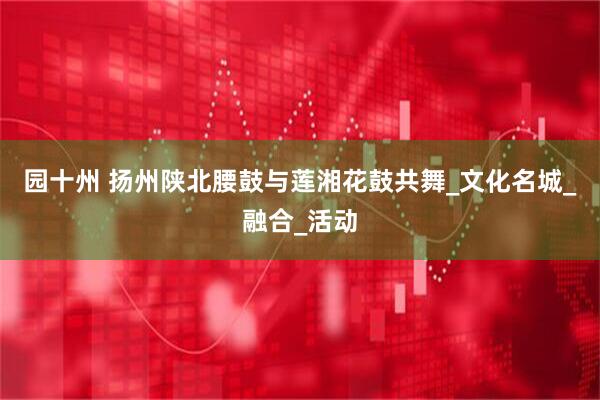 园十州 扬州陕北腰鼓与莲湘花鼓共舞_文化名城_融合_活动