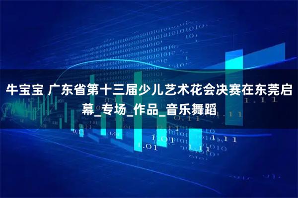 牛宝宝 广东省第十三届少儿艺术花会决赛在东莞启幕_专场_作品_音乐舞蹈