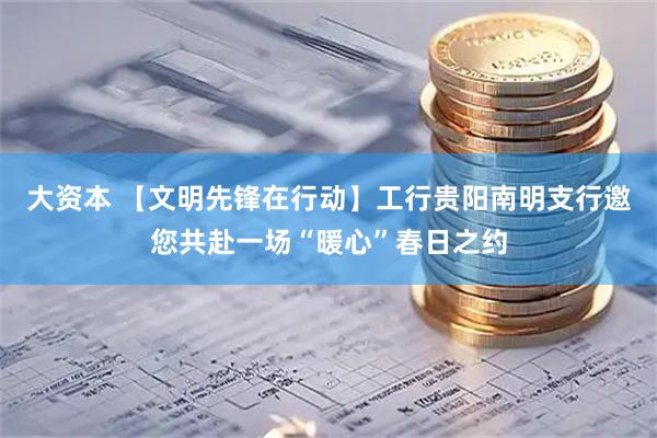 大资本 【文明先锋在行动】工行贵阳南明支行邀您共赴一场“暖心”春日之约