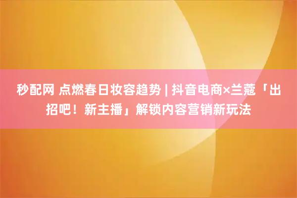 秒配网 点燃春日妆容趋势 | 抖音电商×兰蔻「出招吧！新主播」解锁内容营销新玩法