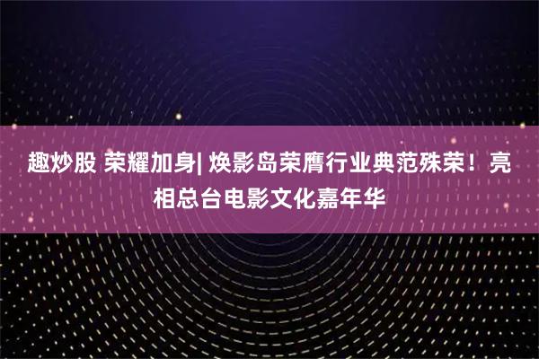 趣炒股 荣耀加身| 焕影岛荣膺行业典范殊荣！亮相总台电影文化嘉年华
