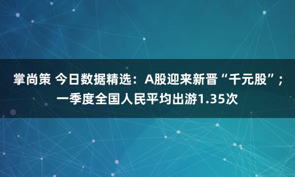 掌尚策 今日数据精选：A股迎来新晋“千元股”；一季度全国人民平均出游1.35次