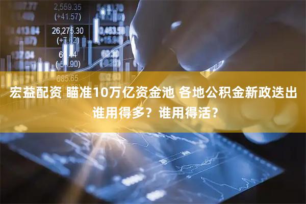 宏益配资 瞄准10万亿资金池 各地公积金新政迭出 谁用得多？谁用得活？