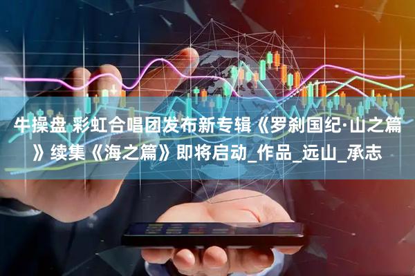 牛操盘 彩虹合唱团发布新专辑《罗刹国纪·山之篇》续集《海之篇》即将启动_作品_远山_承志