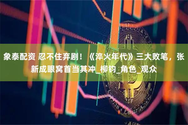 象泰配资 忍不住弃剧！《淬火年代》三大败笔，张新成眼窝首当其冲_柳钧_角色_观众