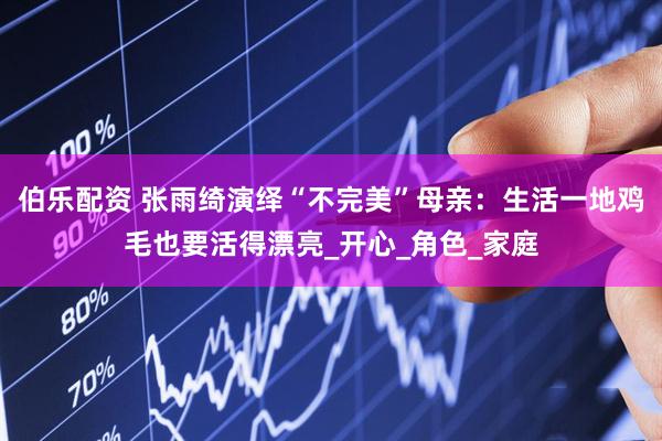 伯乐配资 张雨绮演绎“不完美”母亲：生活一地鸡毛也要活得漂亮_开心_角色_家庭