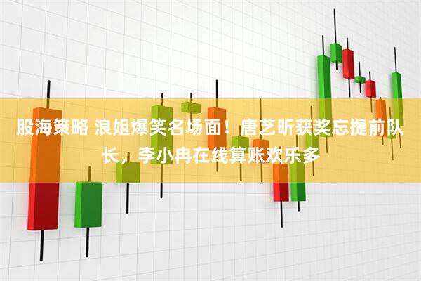 股海策略 浪姐爆笑名场面！唐艺昕获奖忘提前队长，李小冉在线算账欢乐多