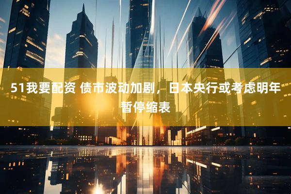 51我要配资 债市波动加剧，日本央行或考虑明年暂停缩表