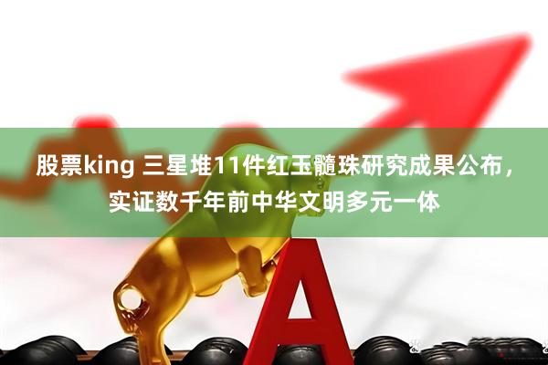 股票king 三星堆11件红玉髓珠研究成果公布，实证数千年前中华文明多元一体