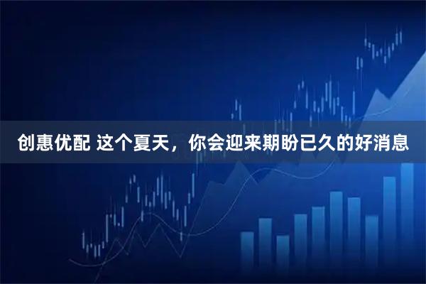 创惠优配 这个夏天，你会迎来期盼已久的好消息