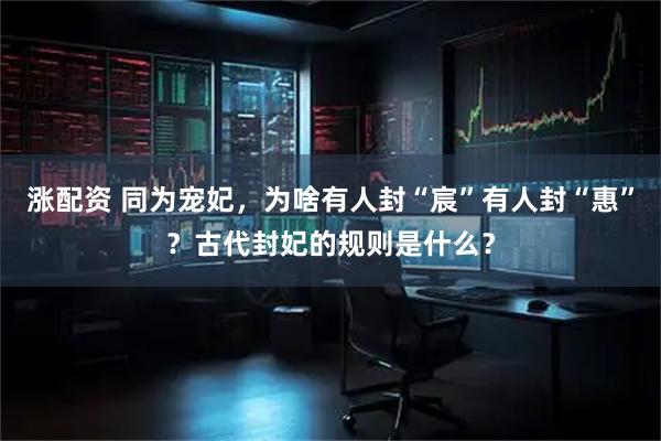 涨配资 同为宠妃，为啥有人封“宸”有人封“惠”？古代封妃的规则是什么？