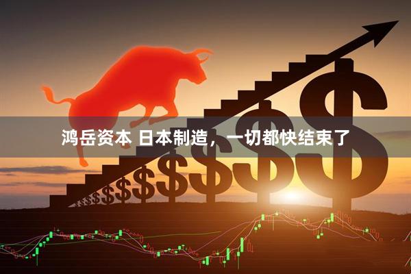 鸿岳资本 日本制造，一切都快结束了