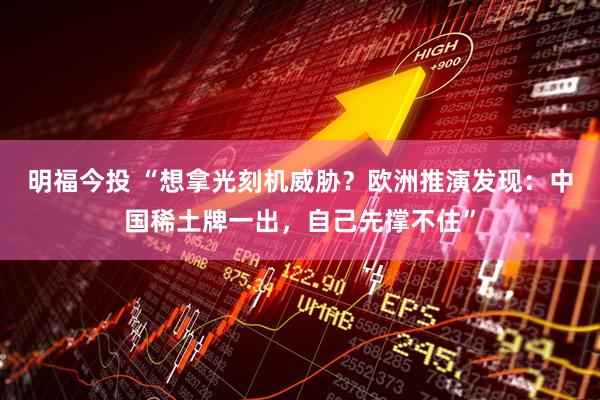 明福今投 “想拿光刻机威胁？欧洲推演发现：中国稀土牌一出，自己先撑不住”