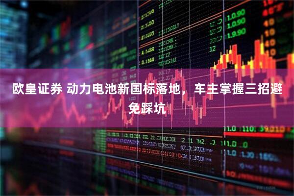 欧皇证券 动力电池新国标落地，车主掌握三招避免踩坑