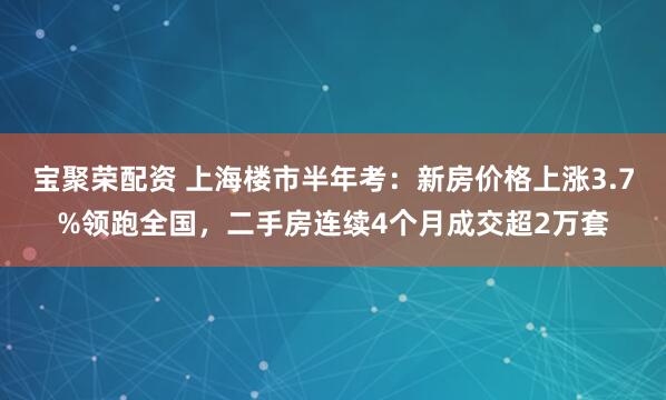 宝聚荣配资 上海楼市半年考：新房价格上涨3.7%领跑全国，二手房连续4个月成交超2万套
