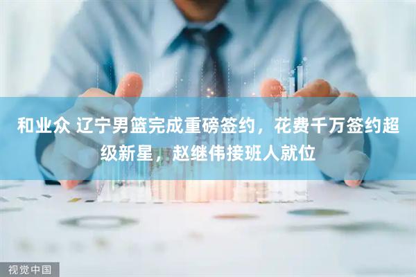 和业众 辽宁男篮完成重磅签约，花费千万签约超级新星，赵继伟接班人就位