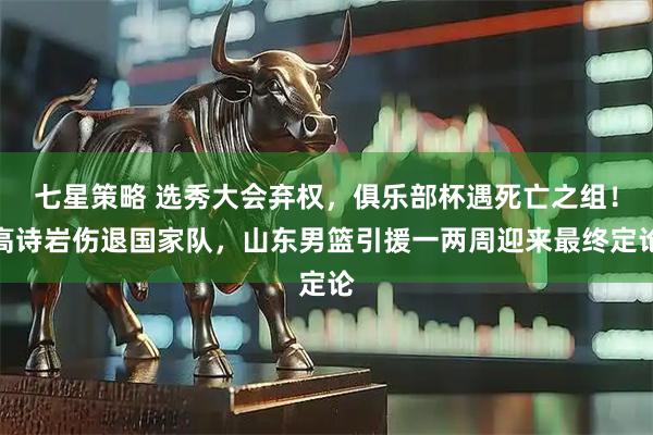 七星策略 选秀大会弃权,俱乐部杯遇死亡之组!高诗岩伤退国家队,山东男篮引援一两周迎来最终定论